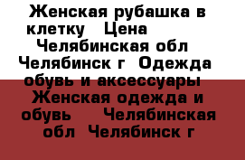 Женская рубашка в клетку › Цена ­ 1 000 - Челябинская обл., Челябинск г. Одежда, обувь и аксессуары » Женская одежда и обувь   . Челябинская обл.,Челябинск г.